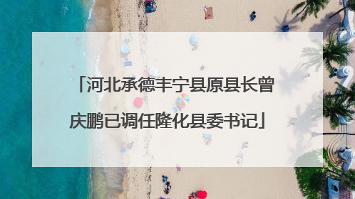 河北承德丰宁县原县长曾庆鹏已调任隆化县委书记