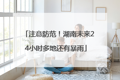 注意防范！湖南未来24小时多地还有暴雨