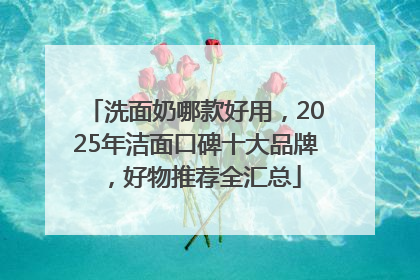 洗面奶哪款好用，2025年洁面口碑十大品牌，好物推荐全汇总