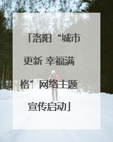 洛阳“城市更新 幸福满格”网络主题宣传启动