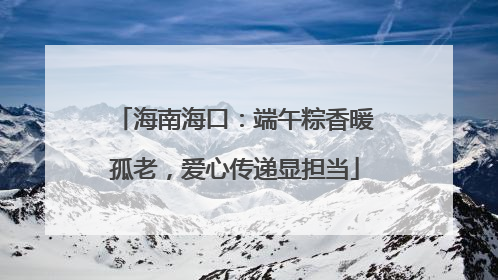 海南海口：端午粽香暖孤老，爱心传递显担当
