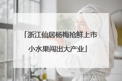 浙江仙居杨梅抢鲜上市 小水果闯出大产业