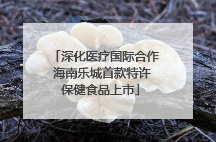 深化医疗国际合作 海南乐城首款特许保健食品上市