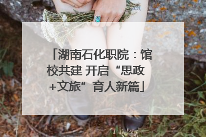 湖南石化职院：馆校共建 开启“思政+文旅”育人新篇