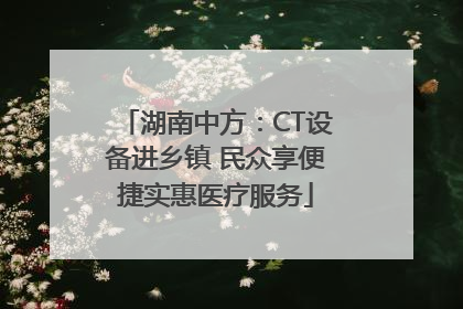 湖南中方：CT设备进乡镇 民众享便捷实惠医疗服务