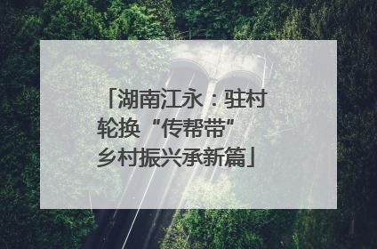 湖南江永：驻村轮换“传帮带” 乡村振兴承新篇