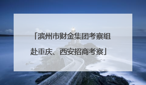 滨州市财金集团考察组赴重庆、西安招商考察