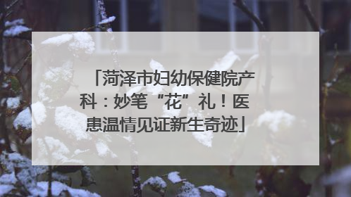 菏泽市妇幼保健院产科：妙笔“花”礼！医患温情见证新生奇迹