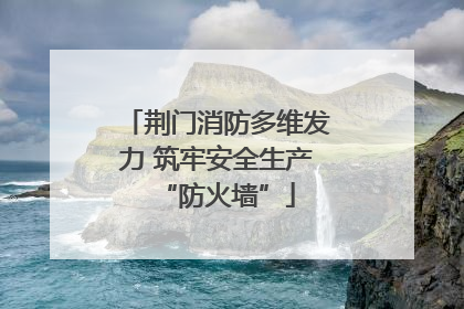 荆门消防多维发力 筑牢安全生产“防火墙”