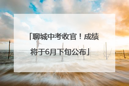 聊城中考收官！成绩将于6月下旬公布
