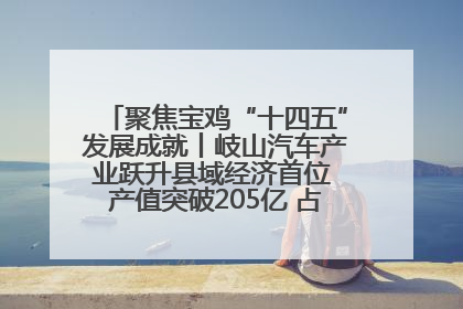 聚焦宝鸡“十四五”发展成就丨岐山汽车产业跃升县域经济首位 产值突破205亿 占规上工业75%