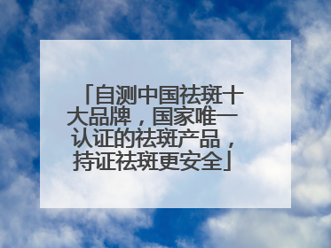 自测中国祛斑十大品牌，国家唯一认证的祛斑产品，持证祛斑更安全