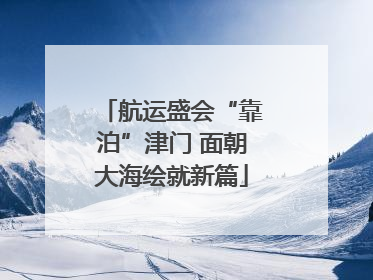 航运盛会“靠泊”津门 面朝大海绘就新篇