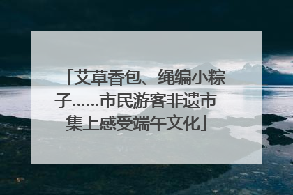 艾草香包、绳编小粽子……市民游客非遗市集上感受端午文化
