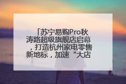 苏宁易购Pro秋涛路超级旗舰店启幕，打造杭州家电零售新地标，加速“大店攻略”全省布局