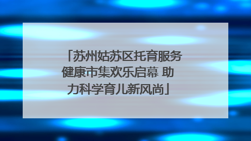 苏州姑苏区托育服务健康市集欢乐启幕 助力科学育儿新风尚