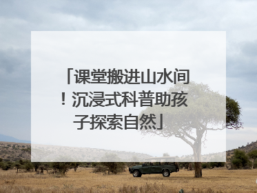 课堂搬进山水间！沉浸式科普助孩子探索自然