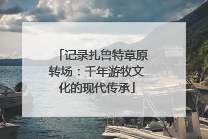 记录扎鲁特草原转场：千年游牧文化的现代传承