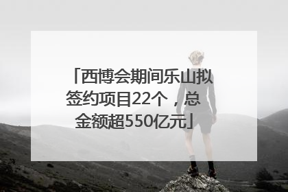 西博会期间乐山拟签约项目22个，总金额超550亿元
