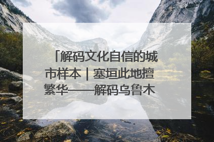 解码文化自信的城市样本｜塞垣此地擅繁华——解码乌鲁木齐的文化自信样本