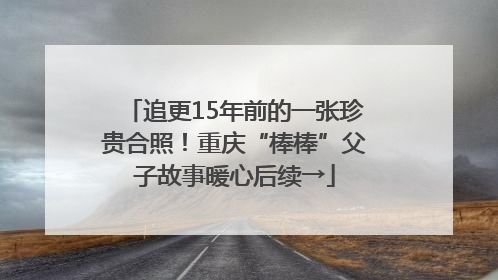 追更15年前的一张珍贵合照！重庆“棒棒”父子故事暖心后续→