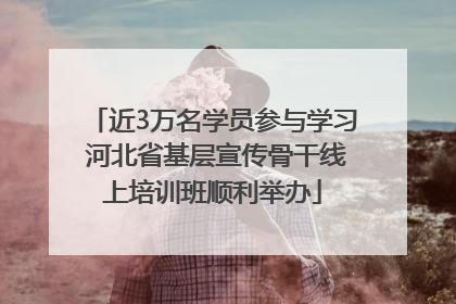近3万名学员参与学习 河北省基层宣传骨干线上培训班顺利举办