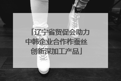 辽宁省贸促会助力中韩企业合作柞蚕丝创新深加工产品