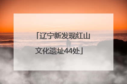 辽宁新发现红山文化遗址44处
