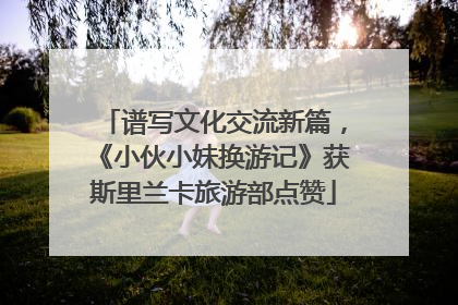 谱写文化交流新篇，《小伙小妹换游记》获斯里兰卡旅游部点赞