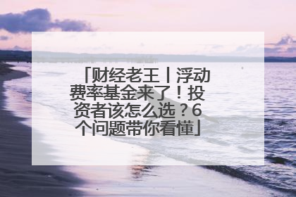 财经老王丨浮动费率基金来了！投资者该怎么选？6个问题带你看懂