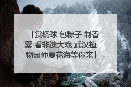 赏绣球 包粽子 制香囊 看非遗大戏 武汉植物园仲夏花海等你来