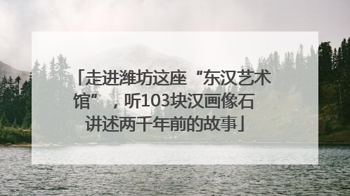 走进潍坊这座“东汉艺术馆”，听103块汉画像石讲述两千年前的故事