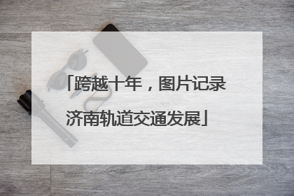 跨越十年，图片记录济南轨道交通发展