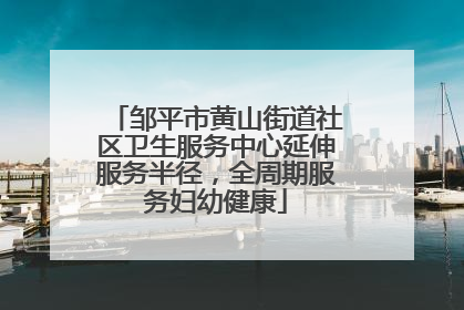 邹平市黄山街道社区卫生服务中心延伸服务半径，全周期服务妇幼健康