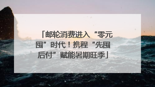 邮轮消费进入“零元囤”时代！携程“先囤后付”赋能暑期旺季
