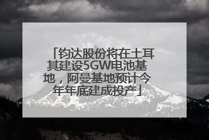 钧达股份将在土耳其建设5GW电池基地，阿曼基地预计今年年底建成投产
