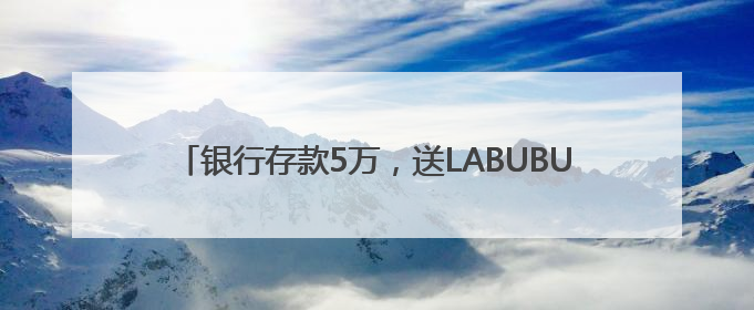 银行存款5万，送LABUBU盲盒！“电话快被打爆”，最新回应：统一活动，进货渠道不清楚