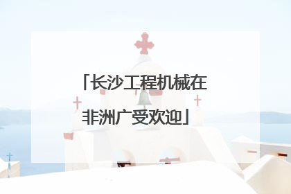 长沙工程机械在非洲广受欢迎