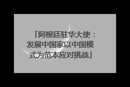 阿根廷驻华大使：发展中国家以中国模式为范本应对挑战