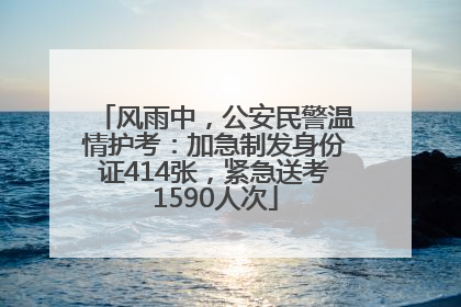 风雨中，公安民警温情护考：加急制发身份证414张，紧急送考1590人次