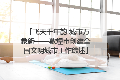 飞天千年韵 城市万象新——敦煌市创建全国文明城市工作综述