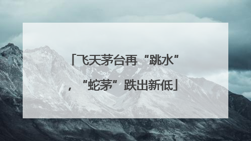 飞天茅台再“跳水”，“蛇茅”跌出新低