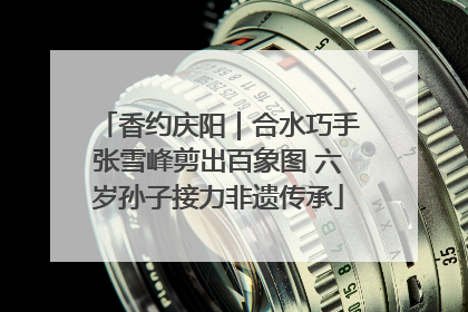 香约庆阳｜合水巧手张雪峰剪出百象图 六岁孙子接力非遗传承