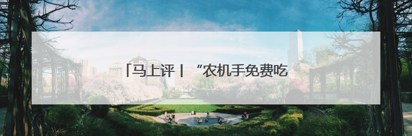 马上评丨“农机手免费吃住”，暖心服务助夏收