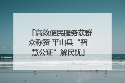 高效便民服务获群众称赞 平山县“智慧公证”解民忧