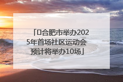 ﻿合肥市举办2025年首场社区运动会 预计将举办10场
