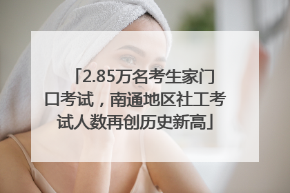 2.85万名考生家门口考试，南通地区社工考试人数再创历史新高