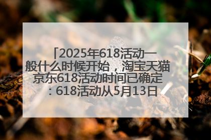 2025年618活动一般什么时候开始，淘宝天猫京东618活动时间已确定：618活动从5月13日开始到6月20日结束
