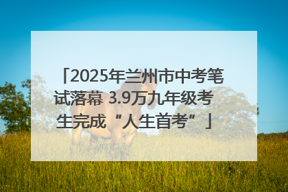 2025年兰州市中考笔试落幕 3.9万九年级考生完成“人生首考”