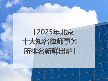 2025年北京十大知名律师事务所排名新鲜出炉